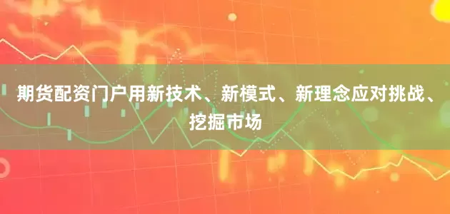 期货配资门户用新技术、新模式、新理念应对挑战、挖掘市场