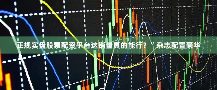 正规实盘股票配资平台这销量真的能行？”杂志配置豪华