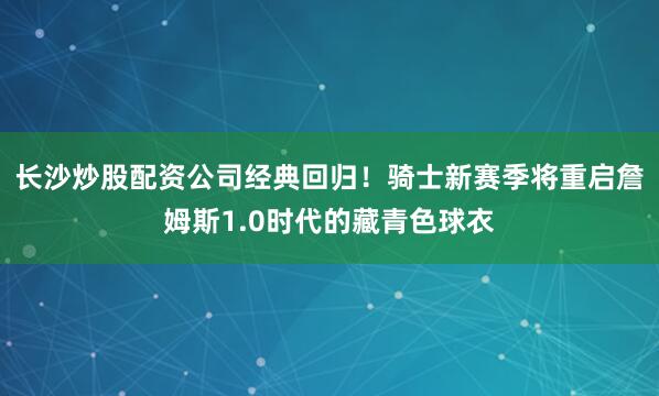 长沙炒股配资公司经典回归！骑士新赛季将重启詹姆斯1.0时代的藏青色球衣