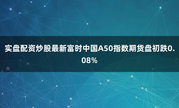 实盘配资炒股最新富时中国A50指数期货盘初跌0.08%