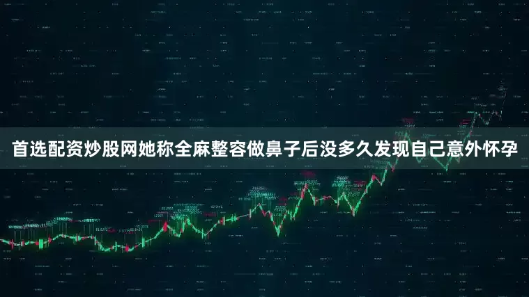 首选配资炒股网她称全麻整容做鼻子后没多久发现自己意外怀孕