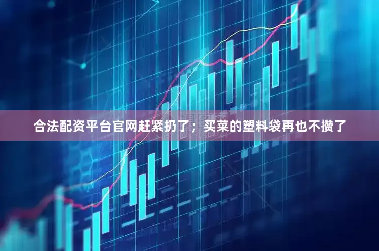 合法配资平台官网赶紧扔了；买菜的塑料袋再也不攒了