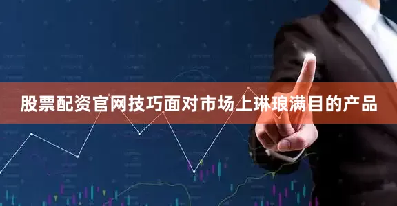 股票配资官网技巧面对市场上琳琅满目的产品