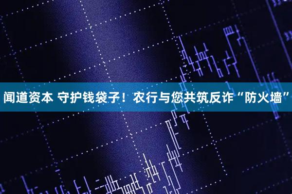 闻道资本 守护钱袋子!农行与您共筑反诈“防火墙”