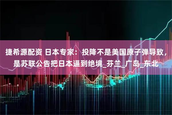 捷希源配资 日本专家:投降不是美国原子弹导致,是苏联公告把日本逼到绝境_芬兰_广岛_东北